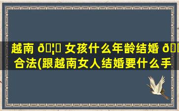 越南 🦆 女孩什么年龄结婚 🐧 合法(跟越南女人结婚要什么手续)